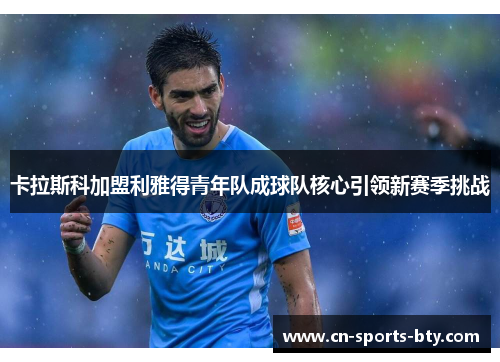 卡拉斯科加盟利雅得青年队成球队核心引领新赛季挑战
