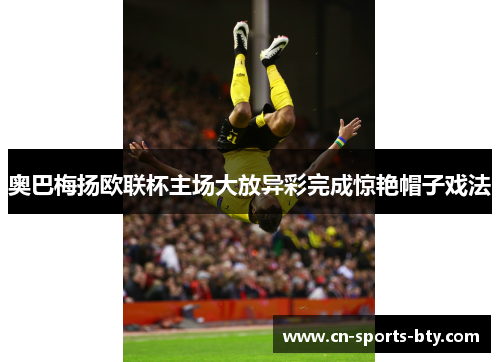 奥巴梅扬欧联杯主场大放异彩完成惊艳帽子戏法