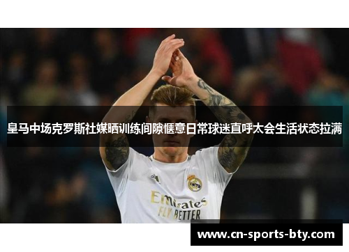 皇马中场克罗斯社媒晒训练间隙惬意日常球迷直呼太会生活状态拉满 皇马中场克罗斯社媒晒训练间隙惬意日常球迷直呼太会生活状态拉满